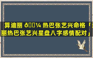 算迪丽 🌼 热巴张艺兴命格「迪丽热巴张艺兴星盘八字感情配对」